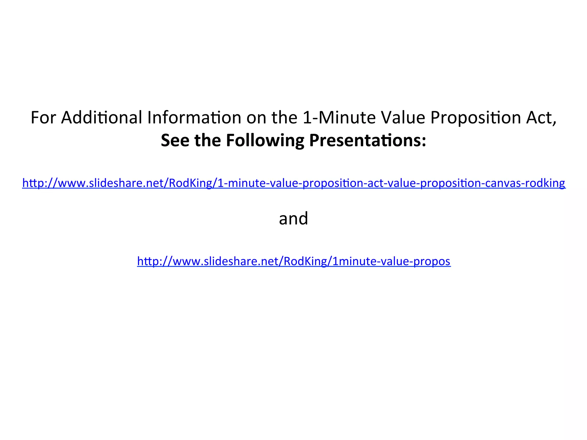 For	
  Addi8onal	
  Informa8on	
  on	
  the	
  1-­‐Minute	
  Value	
  Proposi8on	
  Act,	
  
See	
  the	
  Following	
  Presenta6ons:	
  
	
  
h%p://www.slideshare.net/RodKing/1-­‐minute-­‐value-­‐proposi8on-­‐act-­‐value-­‐proposi8on-­‐canvas-­‐rodking	
  	
  
	
  
and	
  
	
  
h%p://www.slideshare.net/RodKing/1minute-­‐value-­‐propos	
  	
  
	
  
	
  
 