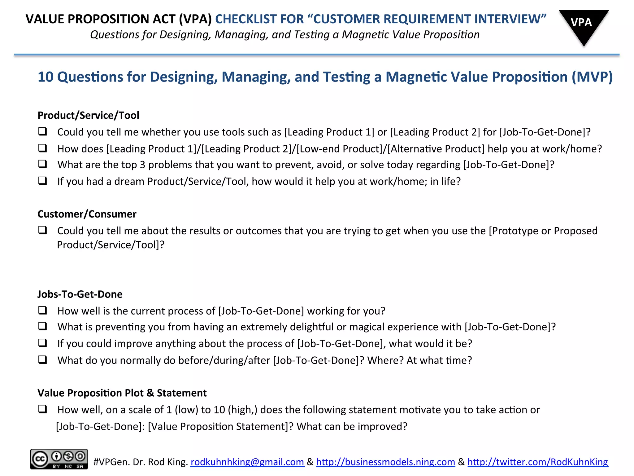  	
  	
  	
  	
  	
  VALUE	
  PROPOSITION	
  ACT	
  (VPA)	
  CHECKLIST	
  FOR	
  “CUSTOMER	
  REQUIREMENT	
  INTERVIEW”	
  
	
  	
  	
  	
  	
  	
  	
  	
  	
  	
  	
  	
  	
  	
  	
  	
  	
  	
  	
  	
  	
  	
  	
  	
  	
  	
  	
  	
  	
  	
  QuesAons	
  for	
  Designing,	
  Managing,	
  and	
  TesAng	
  a	
  MagneAc	
  Value	
  ProposiAon	
  
10	
  Ques6ons	
  for	
  Designing,	
  Managing,	
  and	
  Tes6ng	
  a	
  Magne6c	
  Value	
  Proposi6on	
  (MVP)	
  
	
  
Product/Service/Tool	
  (Prop)	
  
q  Could	
  you	
  tell	
  me	
  whether	
  you	
  use	
  tools	
  such	
  as	
  [Leading	
  Product	
  1]	
  or	
  [Leading	
  Product	
  2]	
  for	
  [Job-­‐To-­‐Get-­‐Done]?	
  
q  How	
  does	
  [Leading	
  Product	
  1]/[Leading	
  Product	
  2]/[Low-­‐end	
  Product]/[Alterna8ve	
  Product]	
  help	
  you	
  at	
  work/home?	
  
q  What	
  are	
  the	
  top	
  3	
  problems	
  that	
  you	
  want	
  to	
  prevent,	
  avoid,	
  or	
  solve	
  today	
  regarding	
  [Job-­‐To-­‐Get-­‐Done]?	
  
q  If	
  you	
  had	
  a	
  dream	
  Product/Service/Tool,	
  how	
  would	
  it	
  help	
  you	
  at	
  work/home;	
  in	
  life?	
  
	
  
Customer/Consumer	
  (Protagonist)	
  
q  Could	
  you	
  tell	
  me	
  about	
  the	
  results	
  or	
  outcomes	
  that	
  you	
  are	
  trying	
  to	
  get	
  when	
  you	
  use	
  the	
  [Prototype	
  or	
  Proposed	
  
Product/Service/Tool]?	
  
	
  
Jobs-­‐To-­‐Get-­‐Done	
  (Mo8va8on)	
  
q  How	
  well	
  is	
  the	
  current	
  process	
  of	
  [Job-­‐To-­‐Get-­‐Done]	
  working	
  for	
  you?	
  
q  What	
  is	
  preven8ng	
  you	
  from	
  having	
  an	
  extremely	
  delighhul	
  or	
  magical	
  experience	
  with	
  [Job-­‐To-­‐Get-­‐Done]?	
  
q  If	
  you	
  could	
  improve	
  anything	
  about	
  the	
  process	
  of	
  [Job-­‐To-­‐Get-­‐Done],	
  what	
  would	
  it	
  be?	
  
q  What	
  do	
  you	
  normally	
  do	
  before/during/aier	
  [Job-­‐To-­‐Get-­‐Done]?	
  Where?	
  At	
  what	
  8me?	
  
	
  
Value	
  Proposi6on	
  Plot	
  &	
  Statement	
  
q  How	
  well,	
  on	
  a	
  scale	
  of	
  1	
  (low)	
  to	
  10	
  (high,)	
  does	
  the	
  following	
  statement	
  mo8vate	
  you	
  to	
  take	
  ac8on	
  or	
  
	
  	
  	
  	
  	
  	
  	
  [Job-­‐To-­‐Get-­‐Done]:	
  [Value	
  Proposi8on	
  Statement]?	
  What	
  can	
  be	
  improved?	
  
VPA	
  
	
  
#VPGen.	
  Dr.	
  Rod	
  King.	
  rodkuhnhking@gmail.com	
  &	
  h%p://businessmodels.ning.com	
  &	
  h%p://twi%er.com/RodKuhnKing	
  
 