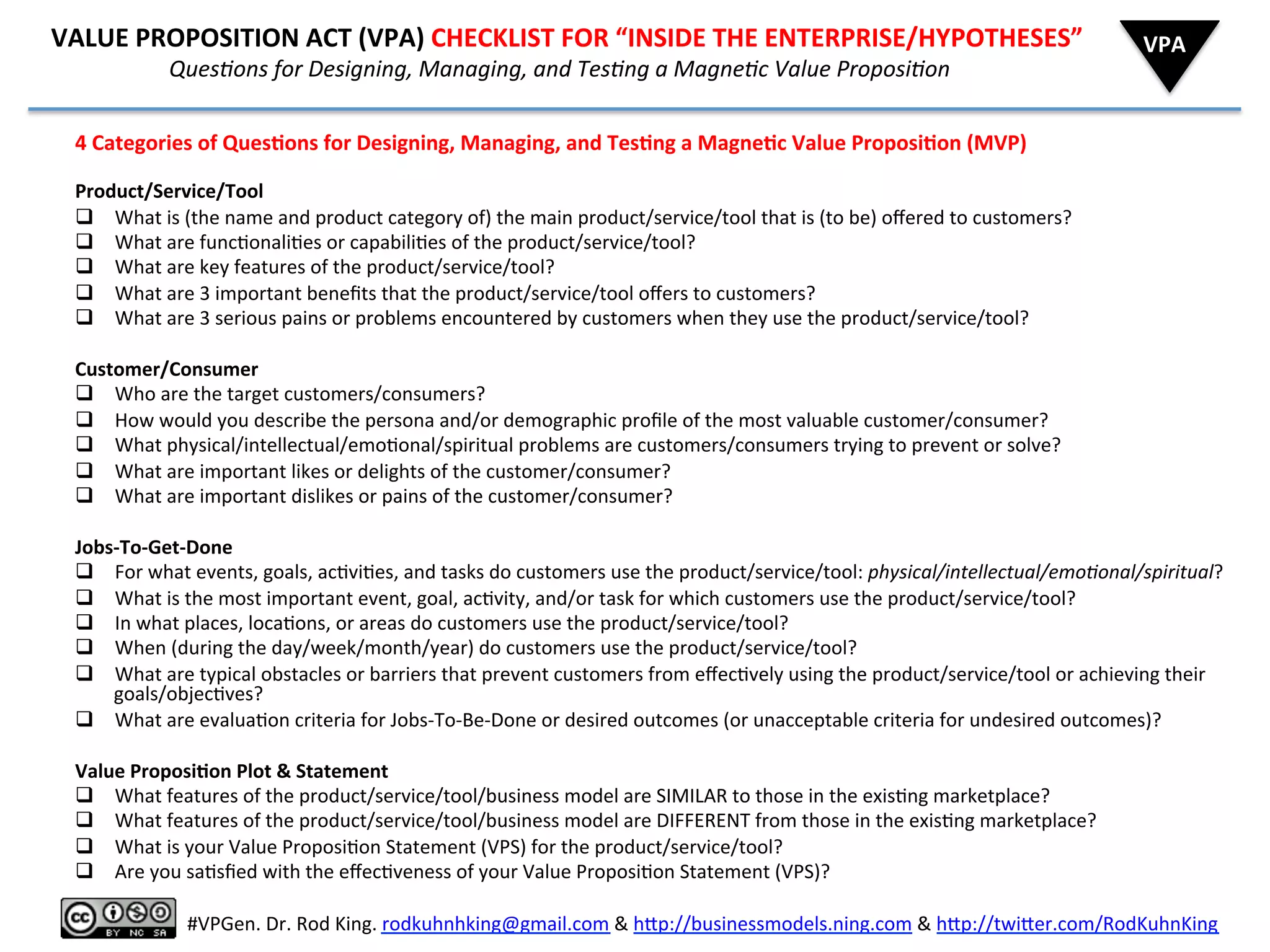  	
  	
  	
  	
  	
  VALUE	
  PROPOSITION	
  ACT	
  (VPA)	
  CHECKLIST	
  FOR	
  “INSIDE	
  THE	
  ENTERPRISE/HYPOTHESES”	
  
	
  	
  	
  	
  	
  	
  	
  	
  	
  	
  	
  	
  	
  	
  	
  	
  	
  	
  	
  	
  	
  	
  	
  	
  	
  	
  	
  	
  QuesAons	
  for	
  Designing,	
  Managing,	
  and	
  TesAng	
  a	
  MagneAc	
  Value	
  ProposiAon	
  
4	
  Categories	
  of	
  Ques6ons	
  for	
  Designing,	
  Managing,	
  and	
  Tes6ng	
  a	
  Magne6c	
  Value	
  Proposi6on	
  (MVP)	
  
	
  
Product/Service/Tool	
  (Prop)	
  
q  What	
  is	
  (the	
  name	
  and	
  product	
  category	
  of)	
  the	
  main	
  product/service/tool	
  that	
  is	
  (to	
  be)	
  oﬀered	
  to	
  customers?	
  
q  What	
  are	
  func8onali8es	
  or	
  capabili8es	
  of	
  the	
  product/service/tool?	
  
q  What	
  are	
  key	
  features	
  of	
  the	
  product/service/tool?	
  
q  What	
  are	
  3	
  important	
  beneﬁts	
  that	
  the	
  product/service/tool	
  oﬀers	
  to	
  customers?	
  
q  What	
  are	
  3	
  serious	
  pains	
  or	
  problems	
  encountered	
  by	
  customers	
  when	
  they	
  use	
  the	
  product/service/tool?	
  
	
  
Customer/Consumer	
  (Protagonist)	
  
q  Who	
  are	
  the	
  target	
  customers/consumers?	
  
q  How	
  would	
  you	
  describe	
  the	
  persona	
  and/or	
  demographic	
  proﬁle	
  of	
  the	
  most	
  valuable	
  customer/consumer?	
  
q  What	
  physical/intellectual/emo8onal/spiritual	
  problems	
  are	
  customers/consumers	
  trying	
  to	
  prevent	
  or	
  solve?	
  
q  What	
  are	
  important	
  likes	
  or	
  delights	
  of	
  the	
  customer/consumer?	
  
q  What	
  are	
  important	
  dislikes	
  or	
  pains	
  of	
  the	
  customer/consumer?	
  
	
  
Jobs-­‐To-­‐Get-­‐Done	
  (Mo8va8on)	
  
q  For	
  what	
  events,	
  goals,	
  ac8vi8es,	
  and	
  tasks	
  do	
  customers	
  use	
  the	
  product/service/tool:	
  physical/intellectual/emoAonal/spiritual?	
  
q  What	
  is	
  the	
  most	
  important	
  event,	
  goal,	
  ac8vity,	
  and/or	
  task	
  for	
  which	
  customers	
  use	
  the	
  product/service/tool?	
  
q  In	
  what	
  places,	
  loca8ons,	
  or	
  areas	
  do	
  customers	
  use	
  the	
  product/service/tool?	
  
q  When	
  (during	
  the	
  day/week/month/year)	
  do	
  customers	
  use	
  the	
  product/service/tool?	
  
q  What	
  are	
  typical	
  obstacles	
  or	
  barriers	
  that	
  prevent	
  customers	
  from	
  eﬀec8vely	
  using	
  the	
  product/service/tool	
  or	
  achieving	
  their	
  
goals/objec8ves?	
  
q  What	
  are	
  evalua8on	
  criteria	
  for	
  Jobs-­‐To-­‐Be-­‐Done	
  or	
  desired	
  outcomes	
  (or	
  unacceptable	
  criteria	
  for	
  undesired	
  outcomes)?	
  
	
  
Value	
  Proposi6on	
  Plot	
  &	
  Statement	
  
q  What	
  features	
  of	
  the	
  product/service/tool/business	
  model	
  are	
  SIMILAR	
  to	
  those	
  in	
  the	
  exis8ng	
  marketplace?	
  
q  What	
  features	
  of	
  the	
  product/service/tool/business	
  model	
  are	
  DIFFERENT	
  from	
  those	
  in	
  the	
  exis8ng	
  marketplace?	
  
q  What	
  is	
  your	
  Value	
  Proposi8on	
  Statement	
  (VPS)	
  for	
  the	
  product/service/tool?	
  
q  Are	
  you	
  sa8sﬁed	
  with	
  the	
  eﬀec8veness	
  of	
  your	
  Value	
  Proposi8on	
  Statement	
  (VPS)?	
  
VPA	
  
	
  
#VPGen.	
  Dr.	
  Rod	
  King.	
  rodkuhnhking@gmail.com	
  &	
  h%p://businessmodels.ning.com	
  &	
  h%p://twi%er.com/RodKuhnKing	
  
 