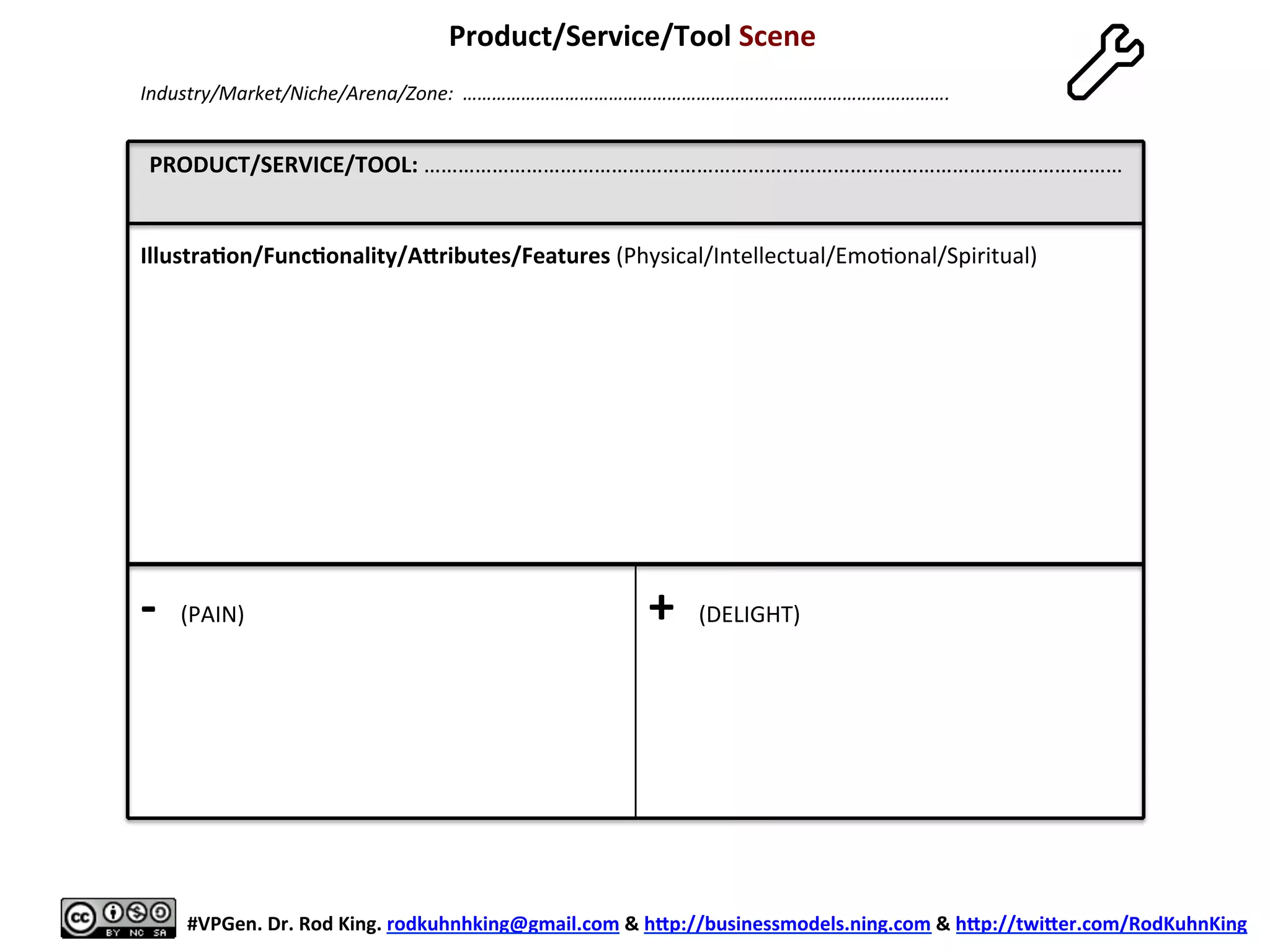 PRODUCT/SERVICE/TOOL:	
  ……………………………………………………………………………………………………………	
  
	
  (PROP)	
  
	
  
	
  
	
  
	
  
	
  
	
  
	
  
	
  
	
  
	
  
	
  
-­‐	
  	
  (PAIN)	
  
	
  
+	
  	
  (DELIGHT)	
  
Product/Service/Tool	
  Scene	
  
	
  
	
  
#VPGen.	
  Dr.	
  Rod	
  King.	
  rodkuhnhking@gmail.com	
  &	
  hap://businessmodels.ning.com	
  &	
  hap://twiaer.com/RodKuhnKing	
  
Industry/Market/Niche/Arena/Zone:	
  	
  ……………………………………………………………………………………….	
  
Illustra6on/Func6onality/Aaributes/Features	
  (Physical/Intellectual/Emo8onal/Spiritual)	
  
 