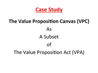 Case	
  Study	
  
The	
  Value	
  Proposi6on	
  Canvas	
  (VPC)	
  
As	
  
A	
  Subset	
  
of	
  
The	
  Value	
  Proposi8on	
  Act	
  (VPA)	
  
	
  
 