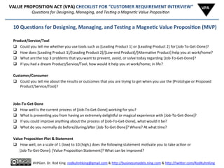  	
  	
  	
  	
  	
  VALUE	
  PROPOSITION	
  ACT	
  (VPA)	
  CHECKLIST	
  FOR	
  “CUSTOMER	
  REQUIREMENT	
  INTERVIEW”	
  
	
  	
  	
  	
  	
  	
  	
  	
  	
  	
  	
  	
  	
  	
  	
  	
  	
  	
  	
  	
  	
  	
  	
  	
  	
  	
  	
  	
  	
  	
  QuesAons	
  for	
  Designing,	
  Managing,	
  and	
  TesAng	
  a	
  MagneAc	
  Value	
  ProposiAon	
  
10	
  Ques6ons	
  for	
  Designing,	
  Managing,	
  and	
  Tes6ng	
  a	
  Magne6c	
  Value	
  Proposi6on	
  (MVP)	
  
	
  
Product/Service/Tool	
  (Prop)	
  
q  Could	
  you	
  tell	
  me	
  whether	
  you	
  use	
  tools	
  such	
  as	
  [Leading	
  Product	
  1]	
  or	
  [Leading	
  Product	
  2]	
  for	
  [Job-­‐To-­‐Get-­‐Done]?	
  
q  How	
  does	
  [Leading	
  Product	
  1]/[Leading	
  Product	
  2]/[Low-­‐end	
  Product]/[Alterna8ve	
  Product]	
  help	
  you	
  at	
  work/home?	
  
q  What	
  are	
  the	
  top	
  3	
  problems	
  that	
  you	
  want	
  to	
  prevent,	
  avoid,	
  or	
  solve	
  today	
  regarding	
  [Job-­‐To-­‐Get-­‐Done]?	
  
q  If	
  you	
  had	
  a	
  dream	
  Product/Service/Tool,	
  how	
  would	
  it	
  help	
  you	
  at	
  work/home;	
  in	
  life?	
  
	
  
Customer/Consumer	
  (Protagonist)	
  
q  Could	
  you	
  tell	
  me	
  about	
  the	
  results	
  or	
  outcomes	
  that	
  you	
  are	
  trying	
  to	
  get	
  when	
  you	
  use	
  the	
  [Prototype	
  or	
  Proposed	
  
Product/Service/Tool]?	
  
	
  
Jobs-­‐To-­‐Get-­‐Done	
  (Mo8va8on)	
  
q  How	
  well	
  is	
  the	
  current	
  process	
  of	
  [Job-­‐To-­‐Get-­‐Done]	
  working	
  for	
  you?	
  
q  What	
  is	
  preven8ng	
  you	
  from	
  having	
  an	
  extremely	
  delighhul	
  or	
  magical	
  experience	
  with	
  [Job-­‐To-­‐Get-­‐Done]?	
  
q  If	
  you	
  could	
  improve	
  anything	
  about	
  the	
  process	
  of	
  [Job-­‐To-­‐Get-­‐Done],	
  what	
  would	
  it	
  be?	
  
q  What	
  do	
  you	
  normally	
  do	
  before/during/aier	
  [Job-­‐To-­‐Get-­‐Done]?	
  Where?	
  At	
  what	
  8me?	
  
	
  
Value	
  Proposi6on	
  Plot	
  &	
  Statement	
  
q  How	
  well,	
  on	
  a	
  scale	
  of	
  1	
  (low)	
  to	
  10	
  (high,)	
  does	
  the	
  following	
  statement	
  mo8vate	
  you	
  to	
  take	
  ac8on	
  or	
  
	
  	
  	
  	
  	
  	
  	
  [Job-­‐To-­‐Get-­‐Done]:	
  [Value	
  Proposi8on	
  Statement]?	
  What	
  can	
  be	
  improved?	
  
VPA	
  
	
  
#VPGen.	
  Dr.	
  Rod	
  King.	
  rodkuhnhking@gmail.com	
  &	
  h%p://businessmodels.ning.com	
  &	
  h%p://twi%er.com/RodKuhnKing	
  
 