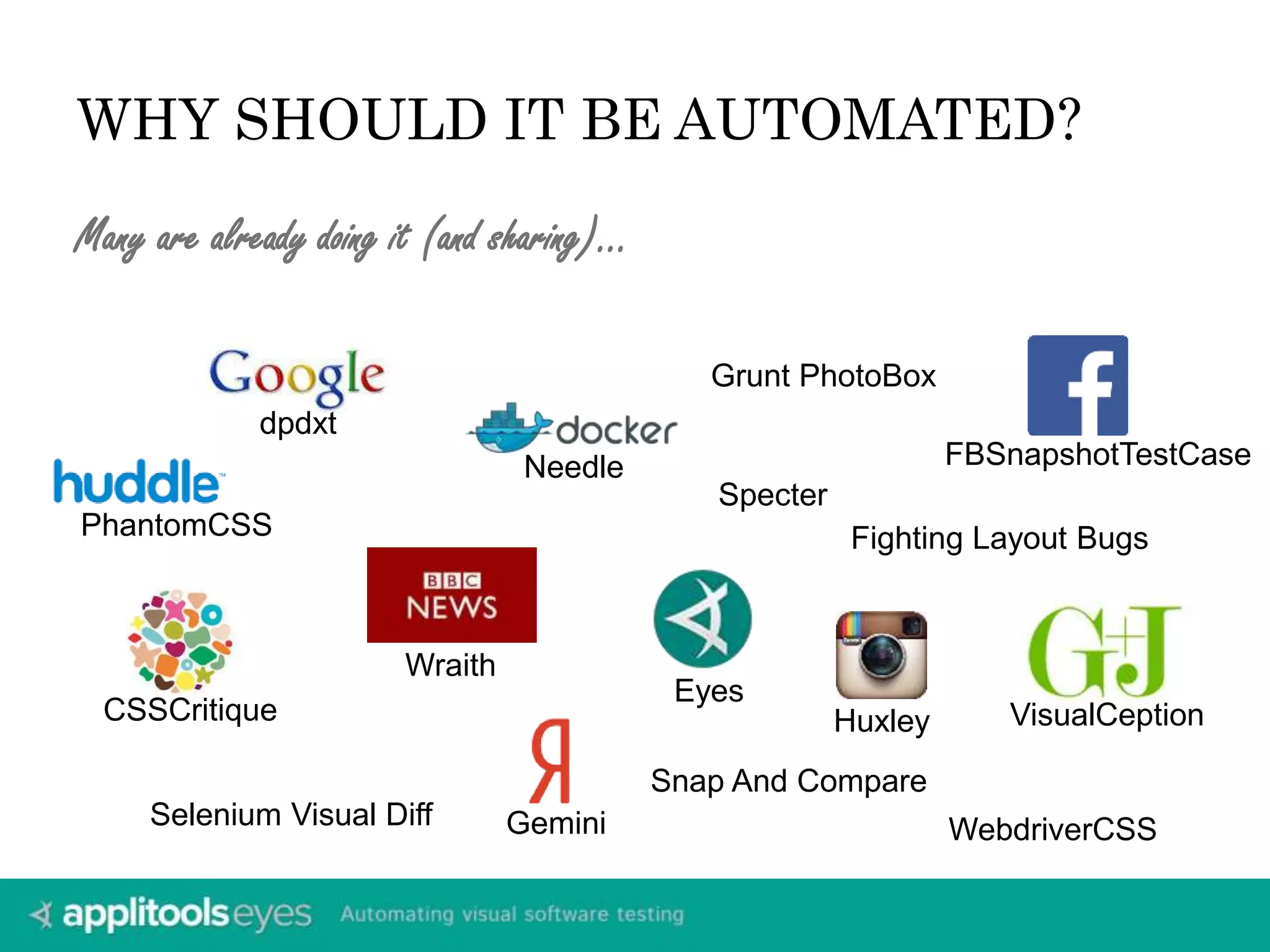 WHY SHOULD IT BE AUTOMATED? 
Many are already doing it (and sharing)… 
PhantomCSS Fighting Layout Bugs 
CSSCritique 
Wraith 
Needle 
Grunt PhotoBox 
dpdxt 
WebdriverCSS 
Eyes 
Huxley 
FBSnapshotTestCase 
Selenium Visual Diff Gemini 
VisualCeption 
Specter 
Snap And Compare 
 