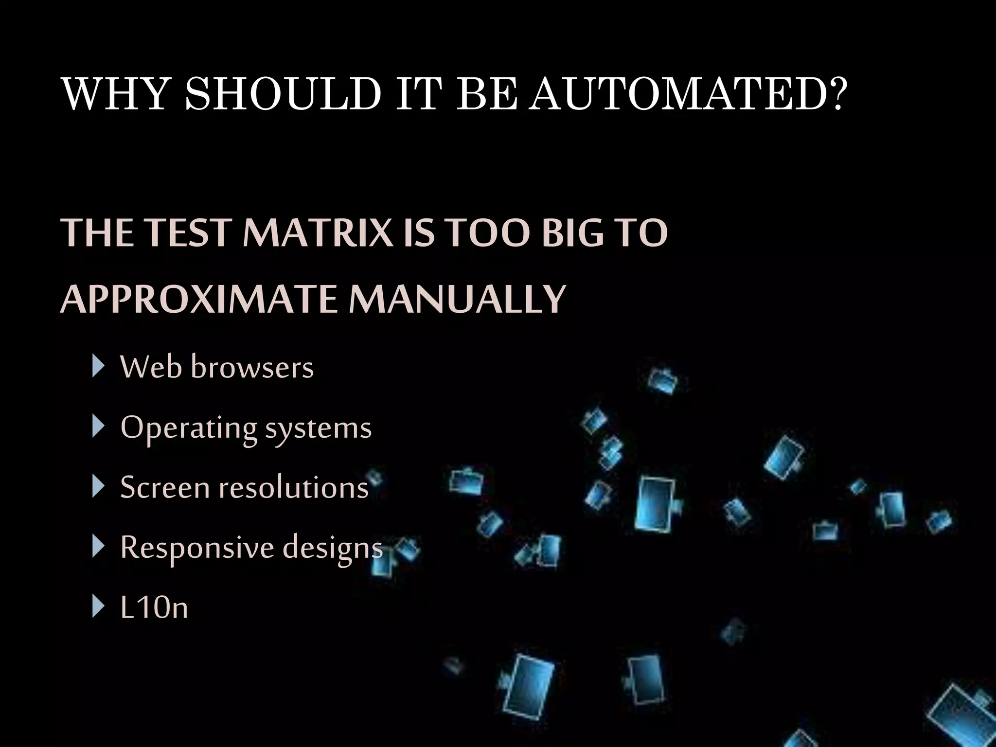 WHY SHOULD IT BE AUTOMATED? 
THE TEST MATRIX IS TOO BIG TO 
APPROXIMATE MANUALLY 
 Web browsers 
 Operating systems 
 Screen resolutions 
 Responsive designs 
 L10n 
 