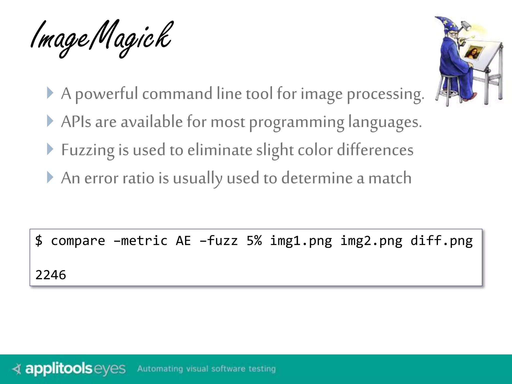 ImageMagick 
 A powerful command line tool for image processing. 
 APIs are available for most programming languages. 
 Fuzzing is used to eliminate slight color differences 
 An error ratio is usually used to determine a match 
$ compare –metric AE –fuzz 5% img1.png img2.png diff.png 
2246 
 