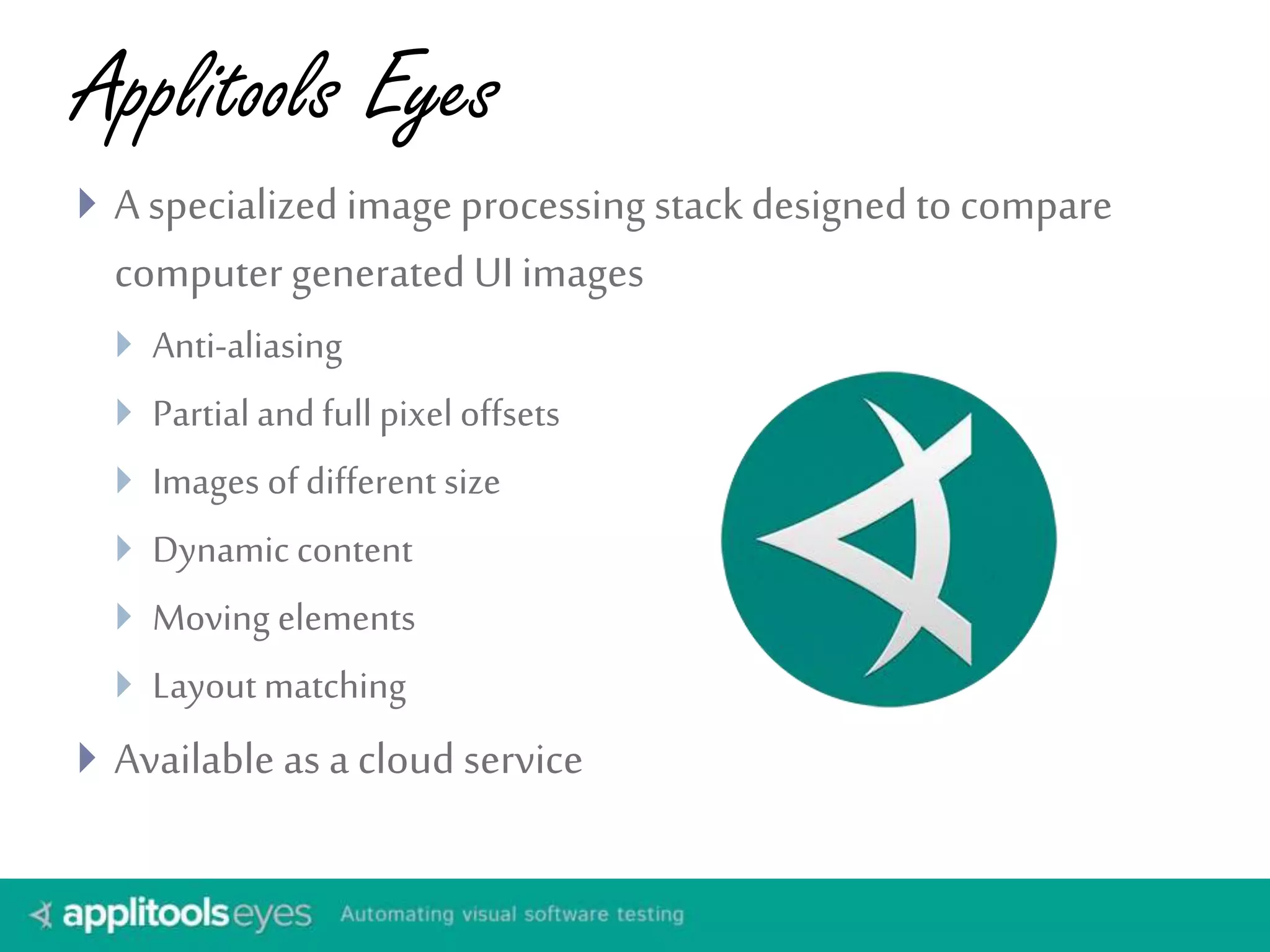 Applitools Eyes 
 A specialized image processing stack designed to compare 
computer generated UI images 
 Anti-aliasing 
 Partial and full pixel offsets 
 Images of different size 
 Dynamic content 
 Moving elements 
 Layout matching 
 Available as a cloud service 
 
