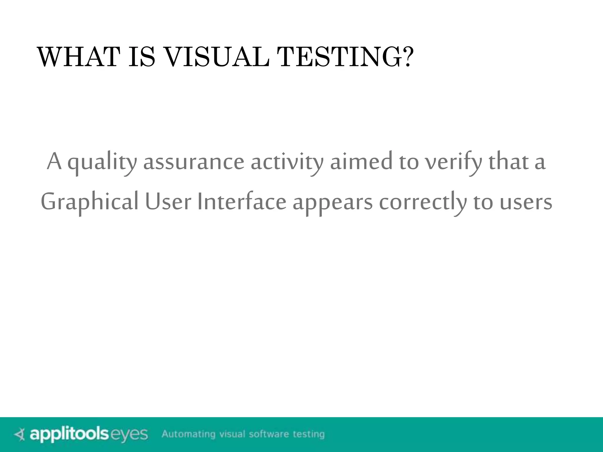 WHAT IS VISUAL TESTING? 
A quality assurance activity aimed to verify that a 
Graphical User Interface appears correctly to users 
 