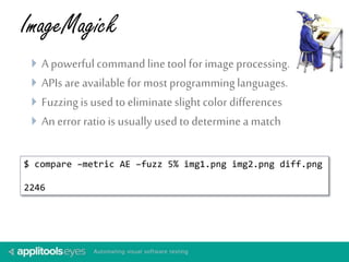 ImageMagick 
 A powerful command line tool for image processing. 
 APIs are available for most programming languages. 
 Fuzzing is used to eliminate slight color differences 
 An error ratio is usually used to determine a match 
$ compare –metric AE –fuzz 5% img1.png img2.png diff.png 
2246 
 