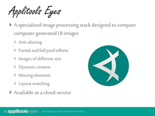 Applitools Eyes 
 A specialized image processing stack designed to compare 
computer generated UI images 
 Anti-aliasing 
 Partial and full pixel offsets 
 Images of different size 
 Dynamic content 
 Moving elements 
 Layout matching 
 Available as a cloud service 
 