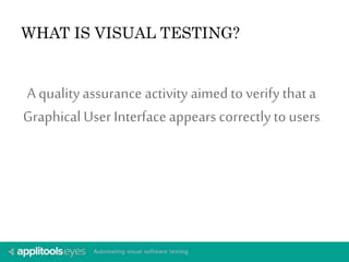 WHAT IS VISUAL TESTING? 
A quality assurance activity aimed to verify that a 
Graphical User Interface appears correctly to users 
 
