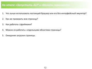 На этапе «Запустить AUT и сделать скриншот»
1. Что лучше использовать настоящий браузер или его без интерфейсный эмулятор?
2. Как же проверить всю страницу?
3. Как работать с фреймами?
4. Можно ли работать с отдельными областями страницы?
5. Ожидание загрузки страницы.
12
 
