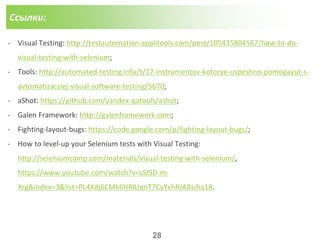 Ссылки:
- Visual Testing: http://testautomation.applitools.com/post/105435804567/how-to-do-
visual-testing-with-selenium;
- Tools: http://automated-testing.info/t/17-instrumentov-kotorye-uspeshno-pomogayut-s-
avtomatizacziej-visual-software-testing/5670;
- aShot: https://github.com/yandex-qatools/ashot;
- Galen Framework: http://galenframework.com;
- Fighting-layout-bugs: https://code.google.com/p/fighting-layout-bugs/;
- How to level-up your Selenium tests with Visual Testing:
http://seleniumcamp.com/materials/visual-testing-with-selenium/,
https://www.youtube.com/watch?v=sSJSD-m-
Xrg&index=3&list=PL4Xdj6CMk6HRlUqnT7CyYxhRJABLiha18.
28
 