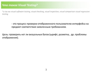 Что такое Visual Testing?
*а так же visual software testing, visual checking, visual inspection, visual comparison visual regression
testing
- это процесс проверки отображенного пользователю интерфейса на
предмет соответствия заявленным требованиям.
Цель: проверить нет ли визуальных багов (шрифт, разметка, др. проблемы
отображения).
3
 
