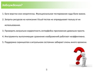 Заблуждения?
1. Баги верстки они некритичны. Функциональное тестирование куда боле важно.
2. Затраты ресурсов на написание Visual-тестов не оправдывают пользу от их
использования.
3. Проверить визуально корректность интерфейса приложения довольно просто.
4. Инструменты выполняющие сравнение изображений работают неэффективно.
5. Поддержка скриншотов в актуальном состоянии забирает очень много времени.
5
 