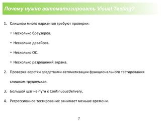 Почему нужно автоматизировать Visual Testing?
1. Слишком много вариантов требуют проверки:
• Несколько браузеров.
• Несколько девайсов.
• Несколько ОС.
• Несколько разрешений экрана.
2. Проверка верстки средствами автоматизации функционального тестирования
слишком трудоемкая.
3. Большой шаг на пути к ContinuousDelivery.
4. Регрессионное тестирование занимает меньше времени.
7
 