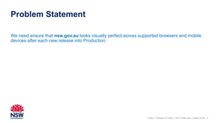 Problem Statement
3
We need ensure that nsw.gov.au looks visually perfect across supported browsers and mobile
devices after each new release into Production.
Insert > Header & Footer > tick Footer box > Apply to all |
 
