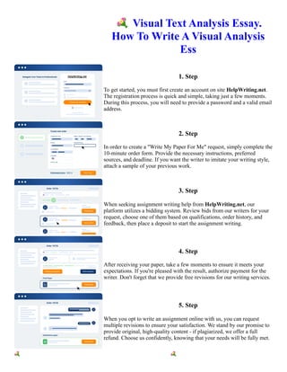 💐Visual Text Analysis Essay.
How To Write A Visual Analysis
Ess
1. Step
To get started, you must first create an account on site HelpWriting.net.
The registration process is quick and simple, taking just a few moments.
During this process, you will need to provide a password and a valid email
address.
2. Step
In order to create a "Write My Paper For Me" request, simply complete the
10-minute order form. Provide the necessary instructions, preferred
sources, and deadline. If you want the writer to imitate your writing style,
attach a sample of your previous work.
3. Step
When seeking assignment writing help from HelpWriting.net, our
platform utilizes a bidding system. Review bids from our writers for your
request, choose one of them based on qualifications, order history, and
feedback, then place a deposit to start the assignment writing.
4. Step
After receiving your paper, take a few moments to ensure it meets your
expectations. If you're pleased with the result, authorize payment for the
writer. Don't forget that we provide free revisions for our writing services.
5. Step
When you opt to write an assignment online with us, you can request
multiple revisions to ensure your satisfaction. We stand by our promise to
provide original, high-quality content - if plagiarized, we offer a full
refund. Choose us confidently, knowing that your needs will be fully met.
💐Visual Text Analysis Essay. How To Write A Visual Analysis Ess 💐Visual Text Analysis Essay. How To
Write A Visual Analysis Ess
 