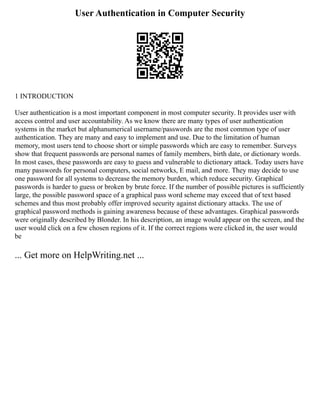 User Authentication in Computer Security
1 INTRODUCTION
User authentication is a most important component in most computer security. It provides user with
access control and user accountability. As we know there are many types of user authentication
systems in the market but alphanumerical username/passwords are the most common type of user
authentication. They are many and easy to implement and use. Due to the limitation of human
memory, most users tend to choose short or simple passwords which are easy to remember. Surveys
show that frequent passwords are personal names of family members, birth date, or dictionary words.
In most cases, these passwords are easy to guess and vulnerable to dictionary attack. Today users have
many passwords for personal computers, social networks, E mail, and more. They may decide to use
one password for all systems to decrease the memory burden, which reduce security. Graphical
passwords is harder to guess or broken by brute force. If the number of possible pictures is sufficiently
large, the possible password space of a graphical pass word scheme may exceed that of text based
schemes and thus most probably offer improved security against dictionary attacks. The use of
graphical password methods is gaining awareness because of these advantages. Graphical passwords
were originally described by Blonder. In his description, an image would appear on the screen, and the
user would click on a few chosen regions of it. If the correct regions were clicked in, the user would
be
... Get more on HelpWriting.net ...
 