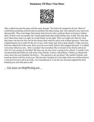 Summary Of Don t You Dare
They walked out onto the patio with the same thought. This had to be stopped at all cost. Short of
committing something criminal and yet justified, but unbecoming, they were opened to any and every
idea possible. They were happy their guests had arrived so they could get down to business without
delay. If there were two people who would understand what needed doing, they would. Not only that,
once Talien hear what was right, he would finally see the light. Their son might care little for what
they knew was best for him, but he has always done what his uncle wish without question. I hear that
congratulations are in order for the two of you, said a large man with a deep chuckle. I hope your boy
luck has rubbed off on the twins. Have you lost your mind, Nelson? Ida snapped furiously. I ve talked
to my boys about my new... Don t you dare? she screeched. She is not part of my family and never
will. As I was saying, he chuckled. My boys say my new niece is going to be a doctor. I wonder if she
can hook Brad and Eldon up with some of her friends. Connie, called Henry, I think you should talk
some sense into your husband. He knows... The question is do you know? she snarled violently, and
stood up slowly with fire in her eyes. The last time I looked, he is the older of the two of them and isn
t some pet for me to tell to do tricks. As I remembered it, I was the one who had stopped him from
breaking you into little pieces and
... Get more on HelpWriting.net ...
 