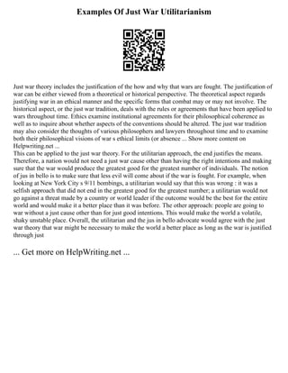 Examples Of Just War Utilitarianism
Just war theory includes the justification of the how and why that wars are fought. The justification of
war can be either viewed from a theoretical or historical perspective. The theoretical aspect regards
justifying war in an ethical manner and the specific forms that combat may or may not involve. The
historical aspect, or the just war tradition, deals with the rules or agreements that have been applied to
wars throughout time. Ethics examine institutional agreements for their philosophical coherence as
well as to inquire about whether aspects of the conventions should be altered. The just war tradition
may also consider the thoughts of various philosophers and lawyers throughout time and to examine
both their philosophical visions of war s ethical limits (or absence ... Show more content on
Helpwriting.net ...
This can be applied to the just war theory. For the utilitarian approach, the end justifies the means.
Therefore, a nation would not need a just war cause other than having the right intentions and making
sure that the war would produce the greatest good for the greatest number of individuals. The notion
of jus in bello is to make sure that less evil will come about if the war is fought. For example, when
looking at New York City s 9/11 bombings, a utilitarian would say that this was wrong : it was a
selfish approach that did not end in the greatest good for the greatest number; a utilitarian would not
go against a threat made by a country or world leader if the outcome would be the best for the entire
world and would make it a better place than it was before. The other approach: people are going to
war without a just cause other than for just good intentions. This would make the world a volatile,
shaky unstable place. Overall, the utilitarian and the jus in bello advocate would agree with the just
war theory that war might be necessary to make the world a better place as long as the war is justified
through just
... Get more on HelpWriting.net ...
 