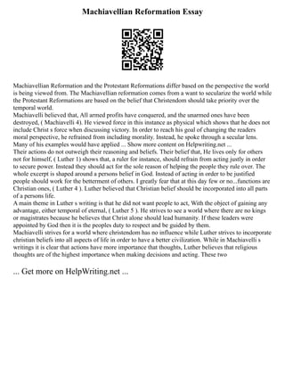 Machiavellian Reformation Essay
Machiavellian Reformation and the Protestant Reformations differ based on the perspective the world
is being viewed from. The Machiavellian reformation comes from a want to secularize the world while
the Protestant Reformations are based on the belief that Christendom should take priority over the
temporal world.
Machiavelli believed that, All armed profits have conquered, and the unarmed ones have been
destroyed, ( Machiavelli 4). He viewed force in this instance as physical which shows that he does not
include Christ s force when discussing victory. In order to reach his goal of changing the readers
moral perspective, he refrained from including morality. Instead, he spoke through a secular lens.
Many of his examples would have applied ... Show more content on Helpwriting.net ...
Their actions do not outweigh their reasoning and beliefs. Their belief that, He lives only for others
not for himself, ( Luther 1) shows that, a ruler for instance, should refrain from acting justly in order
to secure power. Instead they should act for the sole reason of helping the people they rule over. The
whole excerpt is shaped around a persons belief in God. Instead of acting in order to be justified
people should work for the betterment of others. I greatly fear that at this day few or no...functions are
Christian ones, ( Luther 4 ). Luther believed that Christian belief should be incorporated into all parts
of a persons life.
A main theme in Luther s writing is that he did not want people to act, With the object of gaining any
advantage, either temporal of eternal, ( Luther 5 ). He strives to see a world where there are no kings
or magistrates because he believes that Christ alone should lead humanity. If these leaders were
appointed by God then it is the peoples duty to respect and be guided by them.
Machiavelli strives for a world where christendom has no influence while Luther strives to incorporate
christian beliefs into all aspects of life in order to have a better civilization. While in Machiavelli s
writings it is clear that actions have more importance that thoughts, Luther believes that religious
thoughts are of the highest importance when making decisions and acting. These two
... Get more on HelpWriting.net ...
 