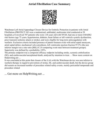 Atrial Fibrillation Case Summary
Watchman Left Atrial Appendage Closure Device for Embolic Protection in patients with Atrial
Fibrillation (PROTECT AF) was a randomized, unblinded, multicenter trial conducted at 59
hospitals.a It involved 707 patients who were ≥18 years old with NVAF, had one or more CHADS2
risk factors (age 75 years, hypertension, diabetes, heart failure or left ventricle systolic dysfunction,
prior transient ischemic attack or stroke), and were eligible for long term anticoagulation with
warfarin. Exclusion criteria included presence of patent foramen ovale with atrial septal aneurysm,
atrial septal defect, mechanical valve prosthesis, left ventricular ejection fraction 97.5% (the non
inferior margin was a rate ratio [RR] of 2.0 comparing event rates between treatment groups).
Superiority was defined by a probability ≥95%.
The primary endpoint was a composite efficacy endpoint including stroke, systemic embolization
(SE), and cardiovascular/unexplained death, analyzed by intention to treat. ... Show more content on
Helpwriting.net ...
It was concluded at this point that closure of the LAA with the Watchman device was non inferior to
warfarin therapy in regard to prevention of stroke, SE, and cardiovascular death, but the device group
did sustain an increased number of procedure related safety events, mainly pericardial tamponade and
procedure related
... Get more on HelpWriting.net ...
 