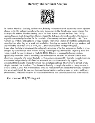 Bartleby The Scrivener Analysis
In Herman Melville s Bartleby, the Scrivener, Bartleby refuses to do work because he cannot adjust to
change in his life, and represents how the entire human race is like Barleby, and cannot change. For
example, the narrator describes Turkey, one of the three workers besides Bartleby, First, Turkey;
second, Nippers; third, Ginger Nut...(Turkey) began the daily period when I considered his business
capacities as seriously disturbed for the remainder of the twenty four hours. (Melville 1104). These
workers are symbolic and represent average workers. The worker s names are not their real names and
are called that when they are at work, this symbolizes that they are unidentified, average workers, and
are defined by what their job is at work, and ... Show more content on Helpwriting.net ...
Later, when Bartleby is introduced, the author talks about one of the first assignments that he is given,
Imagine my consternation when without moving from his privacy, Bartleby in a singularly mild, firm
voice, replied, I would prefer not to (Melville 1108). This text is an appeal to human emotion,
specifically confusion. Prior to describing this encounter with Bartleby, the narrator talks in detail
about how wonderful of a worker Bartleby is. This confusion is caused by Bartleby contradicting what
the narrator had previously said about his work ethic and catches the reader by surprise. This
assignment that Bartleby refuses to work on was just checking to see if his work was correct, a very
simple, easy task, but he refuses. This shows that Bartleby is completely unable to change to what is
needed of him. Lastly, Walt Whitman talks about his relationship with all the other men and women in
the world, And that all the men ever born are also my brothers, and the women my sisters and lovers
(Whitman 93). Whitman describes the relationship between him and everyone else on earth which is
... Get more on HelpWriting.net ...
 