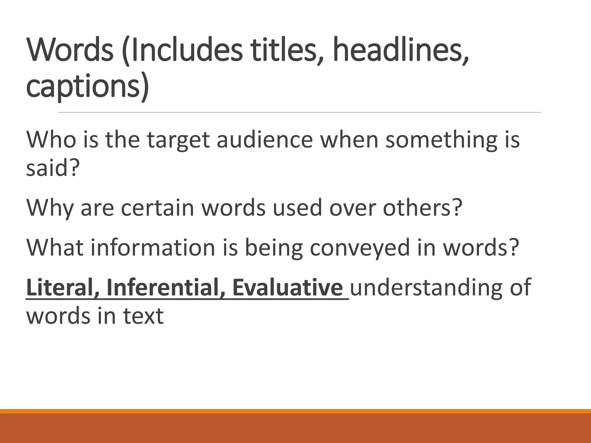 Words (Includes titles, headlines,
captions)
Who is the target audience when something is
said?
Why are certain words used over others?
What information is being conveyed in words?
Literal, Inferential, Evaluative understanding of
words in text
 