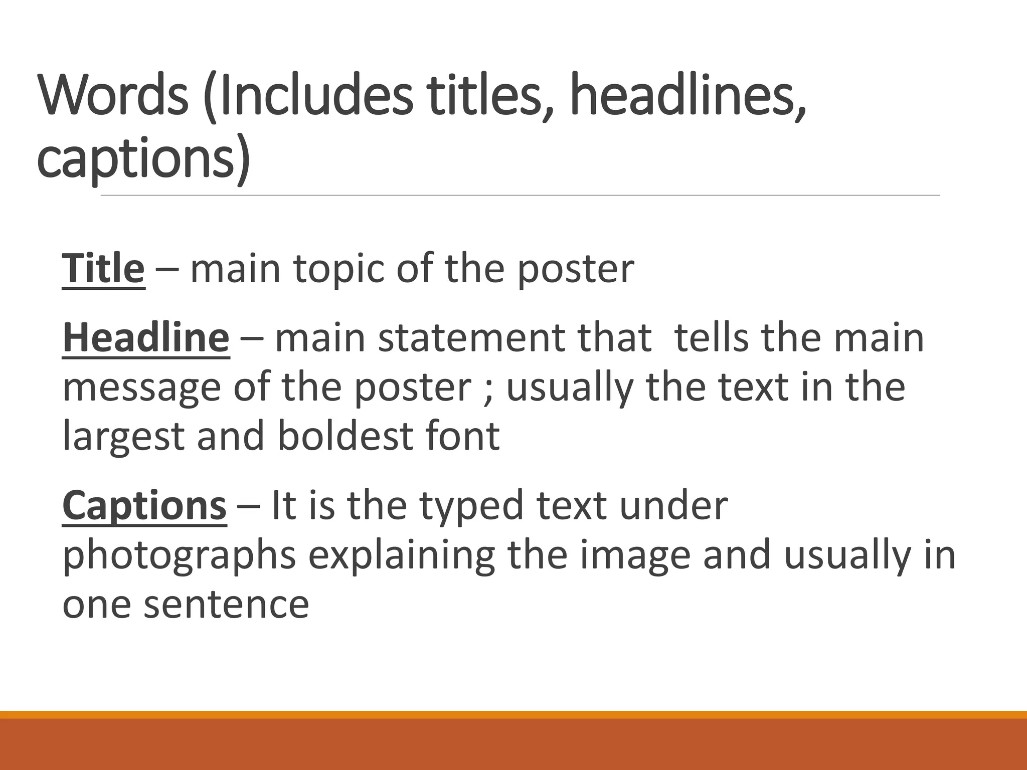 Words (Includes titles, headlines,
captions)
Title – main topic of the poster
Headline – main statement that tells the main
message of the poster ; usually the text in the
largest and boldest font
Captions – It is the typed text under
photographs explaining the image and usually in
one sentence
 