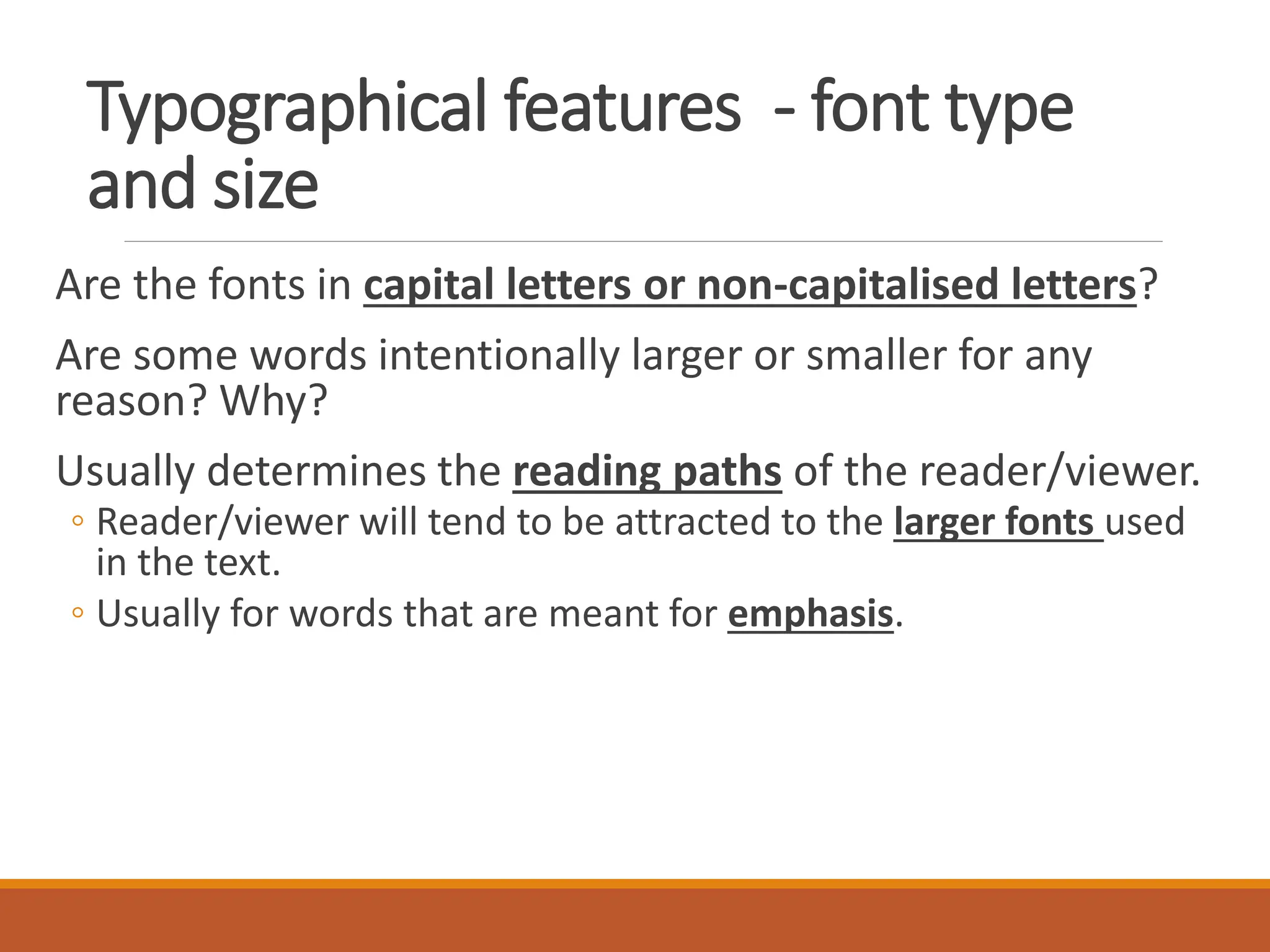 Typographical features - font type
and size
Are the fonts in capital letters or non-capitalised letters?
Are some words intentionally larger or smaller for any
reason? Why?
Usually determines the reading paths of the reader/viewer.
◦ Reader/viewer will tend to be attracted to the larger fonts used
in the text.
◦ Usually for words that are meant for emphasis.
 