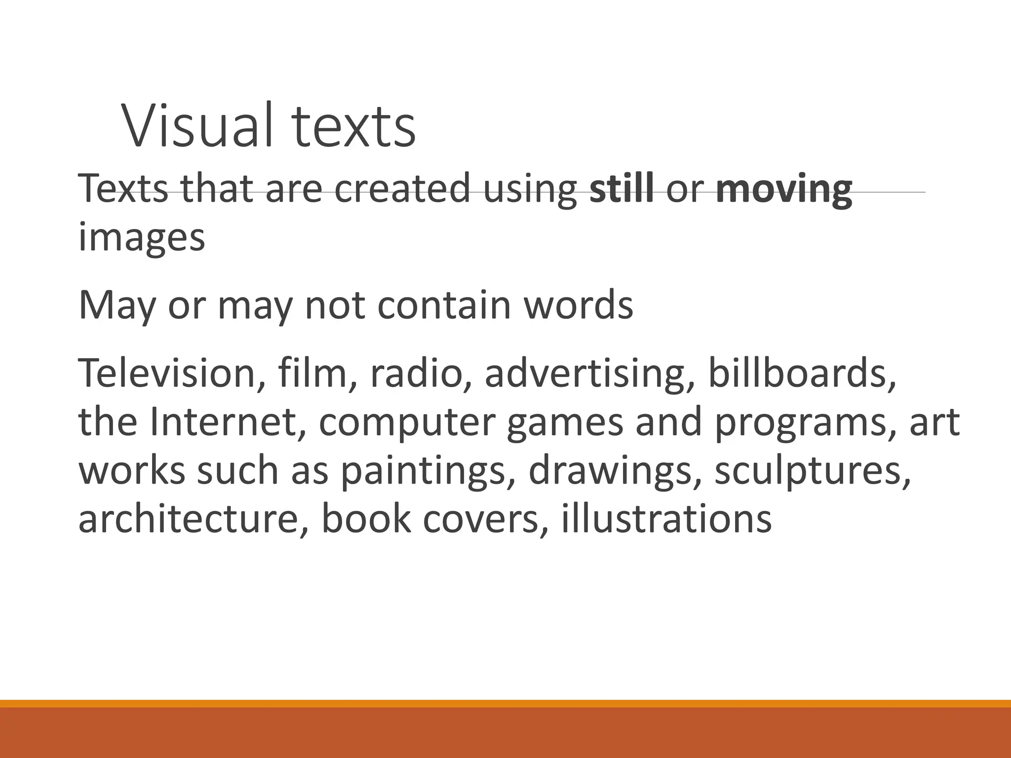 Visual texts
Texts that are created using still or moving
images
May or may not contain words
Television, film, radio, advertising, billboards,
the Internet, computer games and programs, art
works such as paintings, drawings, sculptures,
architecture, book covers, illustrations
 