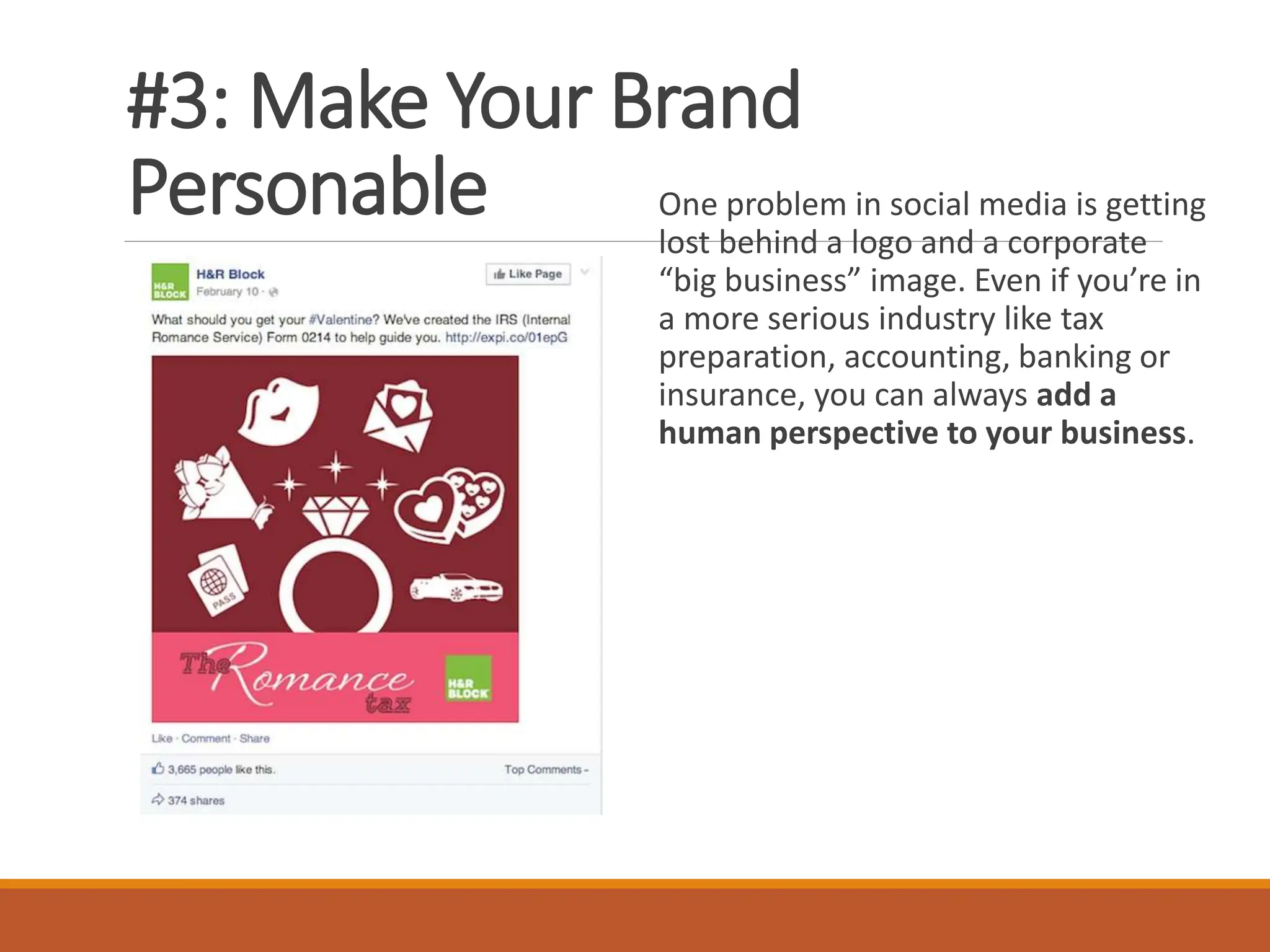 #3: Make Your Brand
Personable One problem in social media is getting
lost behind a logo and a corporate
“big business” image. Even if you’re in
a more serious industry like tax
preparation, accounting, banking or
insurance, you can always add a
human perspective to your business.
 