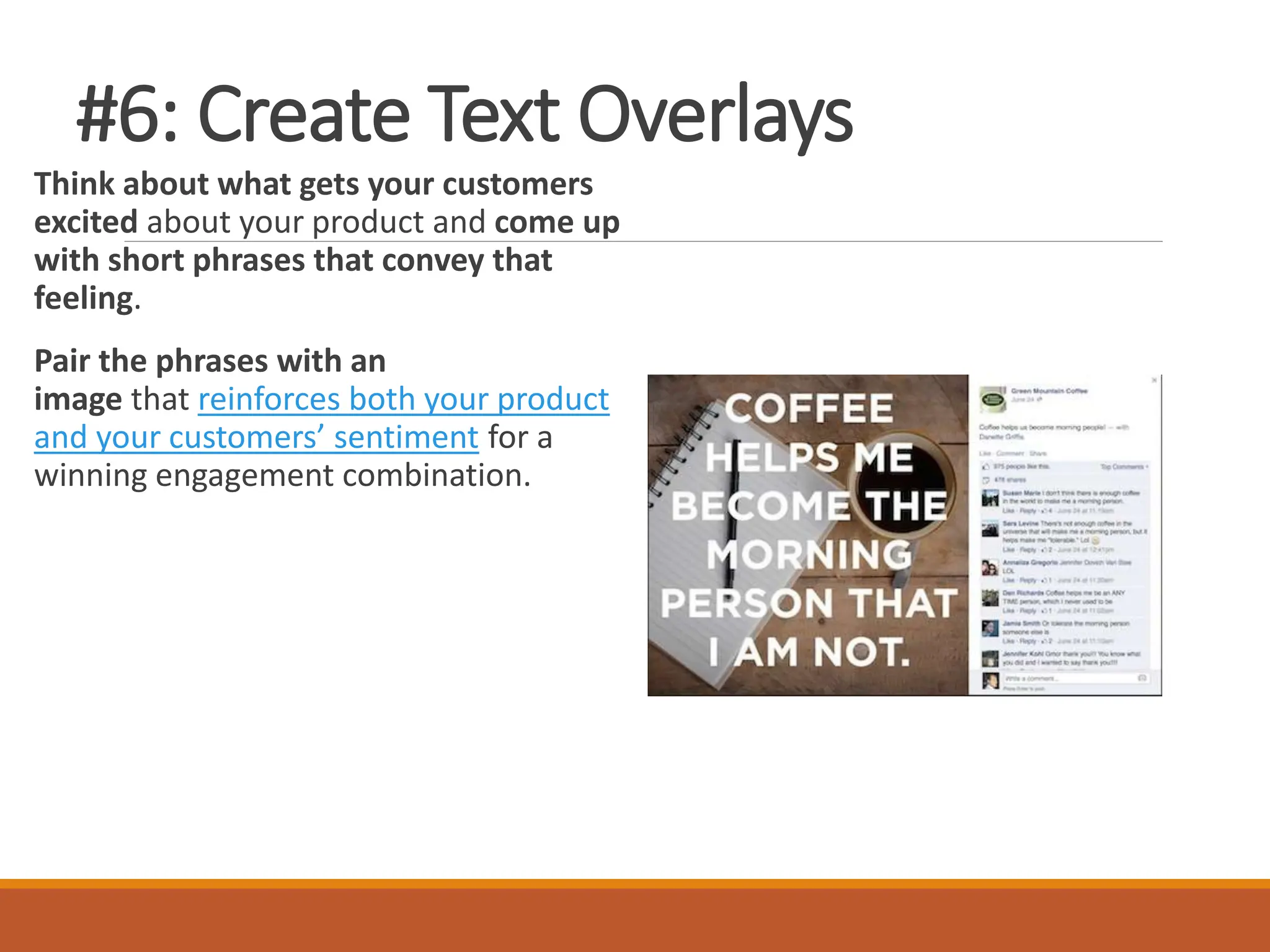 #6: Create Text Overlays
Think about what gets your customers
excited about your product and come up
with short phrases that convey that
feeling.
Pair the phrases with an
image that reinforces both your product
and your customers’ sentiment for a
winning engagement combination.
 