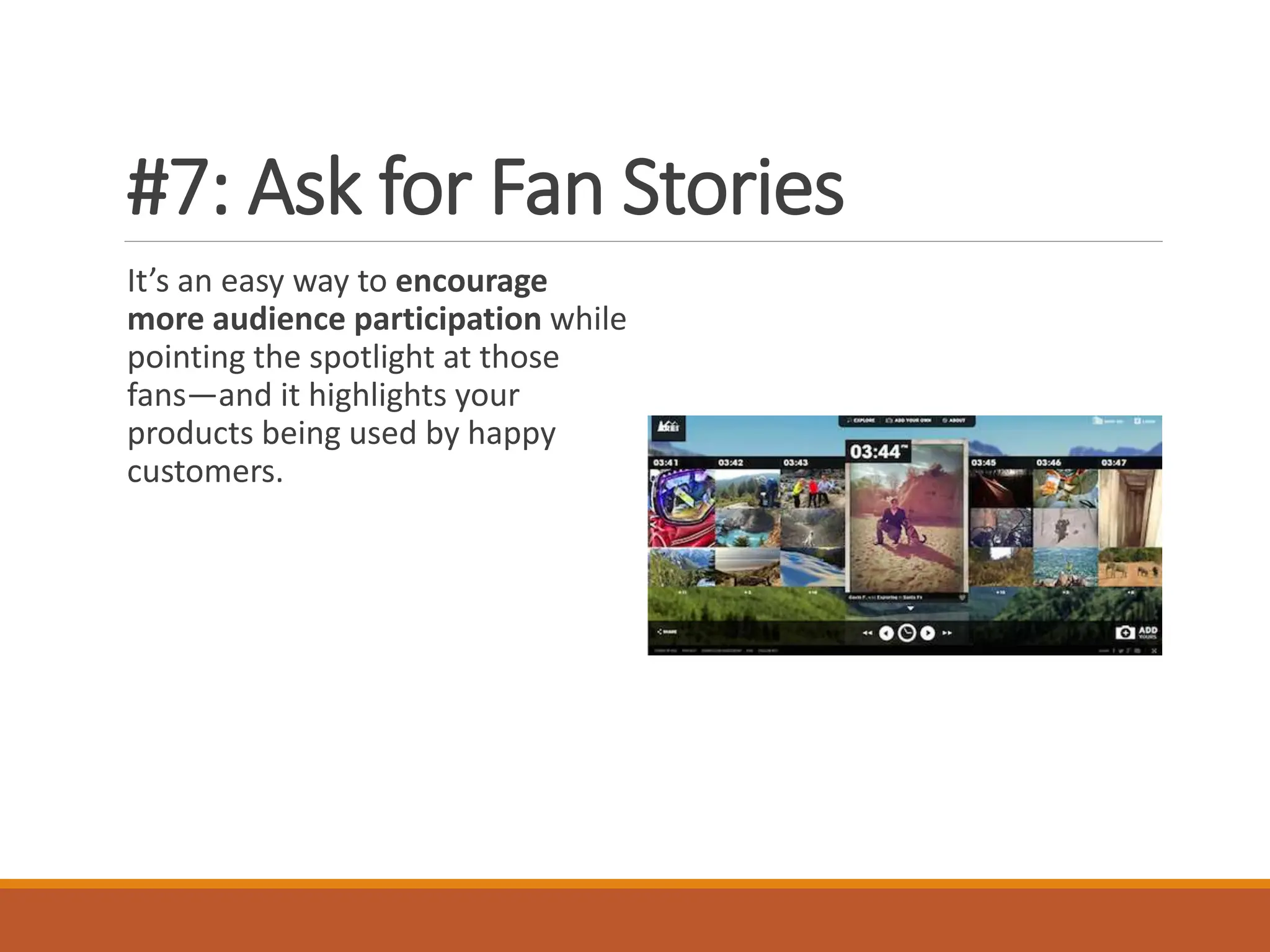 #7: Ask for Fan Stories
It’s an easy way to encourage
more audience participation while
pointing the spotlight at those
fans—and it highlights your
products being used by happy
customers.
 