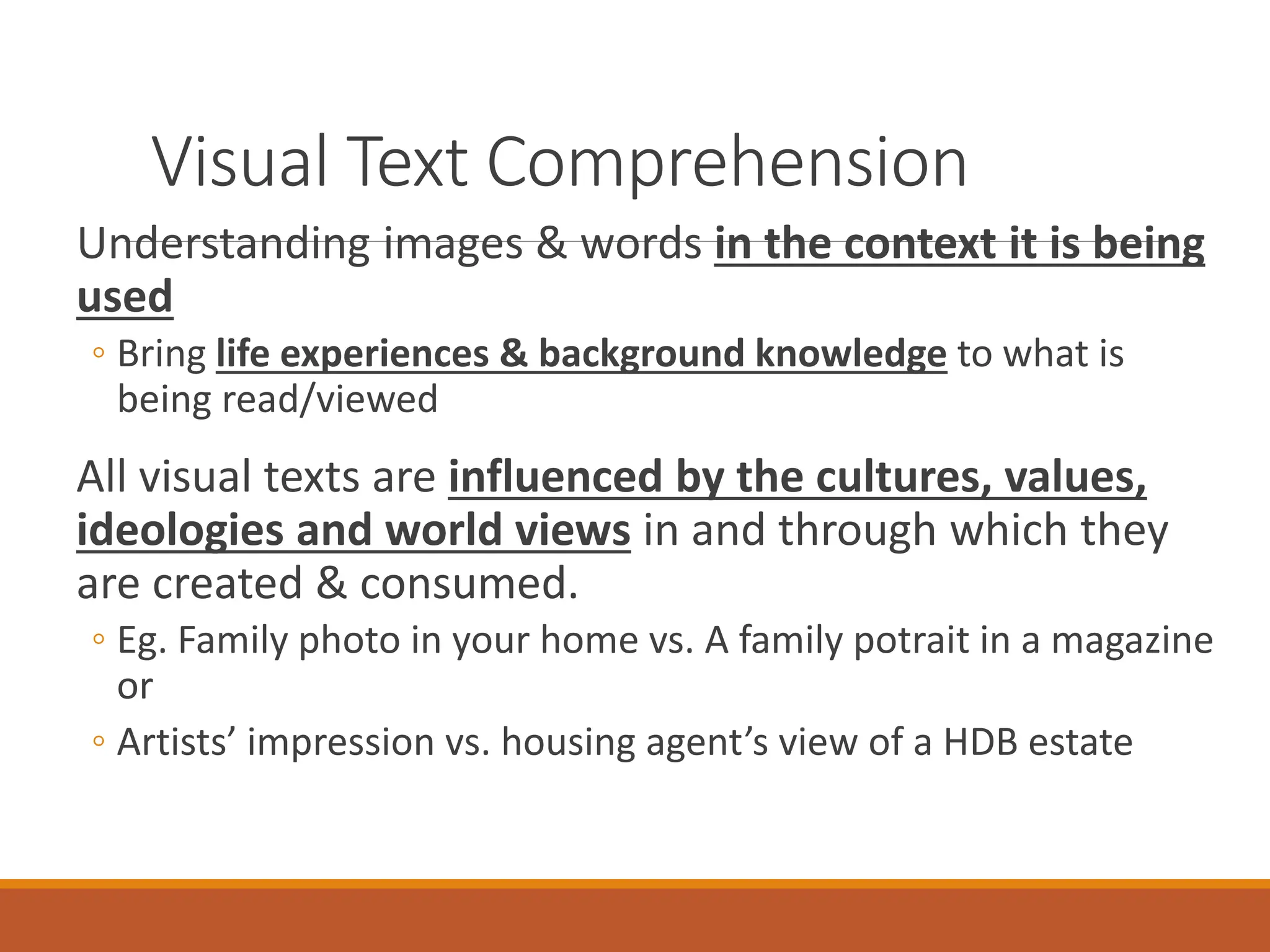 Visual Text Comprehension
Understanding images & words in the context it is being
used
◦ Bring life experiences & background knowledge to what is
being read/viewed
All visual texts are influenced by the cultures, values,
ideologies and world views in and through which they
are created & consumed.
◦ Eg. Family photo in your home vs. A family potrait in a magazine
or
◦ Artists’ impression vs. housing agent’s view of a HDB estate
 