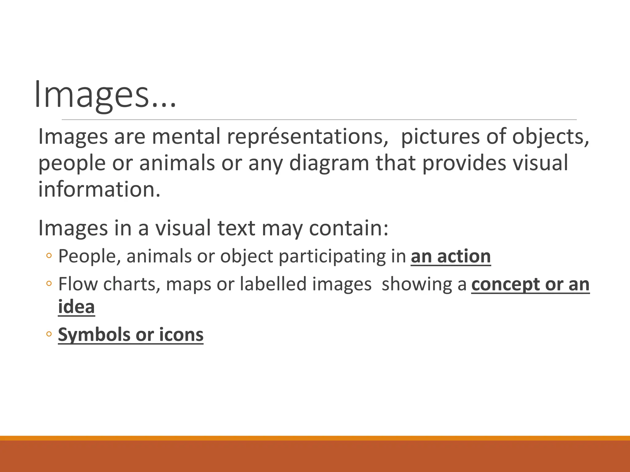 Images…
Images are mental représentations, pictures of objects,
people or animals or any diagram that provides visual
information.
Images in a visual text may contain:
◦ People, animals or object participating in an action
◦ Flow charts, maps or labelled images showing a concept or an
idea
◦ Symbols or icons
 