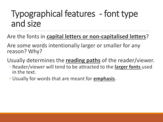 Typographical features - font type
and size
Are the fonts in capital letters or non-capitalised letters?
Are some words intentionally larger or smaller for any
reason? Why?
Usually determines the reading paths of the reader/viewer.
◦ Reader/viewer will tend to be attracted to the larger fonts used
in the text.
◦ Usually for words that are meant for emphasis.
 