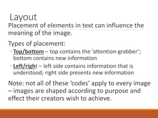 Layout
Placement of elements in text can influence the
meaning of the image.
Types of placement:
◦ Top/bottom – top contains the ‘attention-grabber’;
bottom contains new information
◦ Left/right – left side contains information that is
understood; right side presents new information
Note: not all of these ‘codes’ apply to every image
– images are shaped according to purpose and
effect their creators wish to achieve.
 