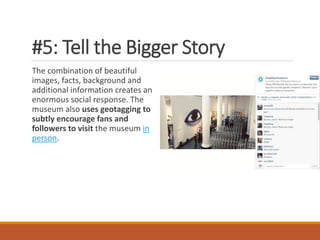 #5: Tell the Bigger Story
The combination of beautiful
images, facts, background and
additional information creates an
enormous social response. The
museum also uses geotagging to
subtly encourage fans and
followers to visit the museum in
person.
 