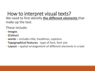 How to interpret visual texts?
We need to first identify the different elements that
make up the text.
These include:
◦ Images
◦ (Colour)
◦ words – includes title, headlines, captions
◦ Typographical features - type of font, font size
◦ Layout – spatial arrangement of different elements in a text
 