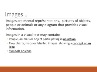 Images…
Images are mental représentations, pictures of objects,
people or animals or any diagram that provides visual
information.
Images in a visual text may contain:
◦ People, animals or object participating in an action
◦ Flow charts, maps or labelled images showing a concept or an
idea
◦ Symbols or icons
 