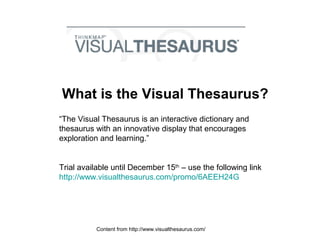What is the Visual Thesaurus?
“The Visual Thesaurus is an interactive dictionary and
thesaurus with an innovative display that encourages
exploration and learning.”
Trial available until December 15th
– use the following link
http://www.visualthesaurus.com/promo/6AEEH24G
Content from http://www.visualthesaurus.com/
 