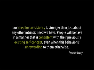 our need for consistency is stronger than just about
any other intrinsic need we have. People will behave
 in a manner that is consistent with their previously
  existing self-concept, even when this behavior is
          unrewarding to them otherwise.
                                          Prescott Leaky
 