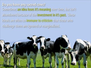 Do you have any sacred cows?
Sometimes an idea loses it’s meaning over time, but isn’t
abandoned because of the investment in it’s past. These
ideals are often so immune to criticism that those who
challenge them are ignored or marginalized.
 