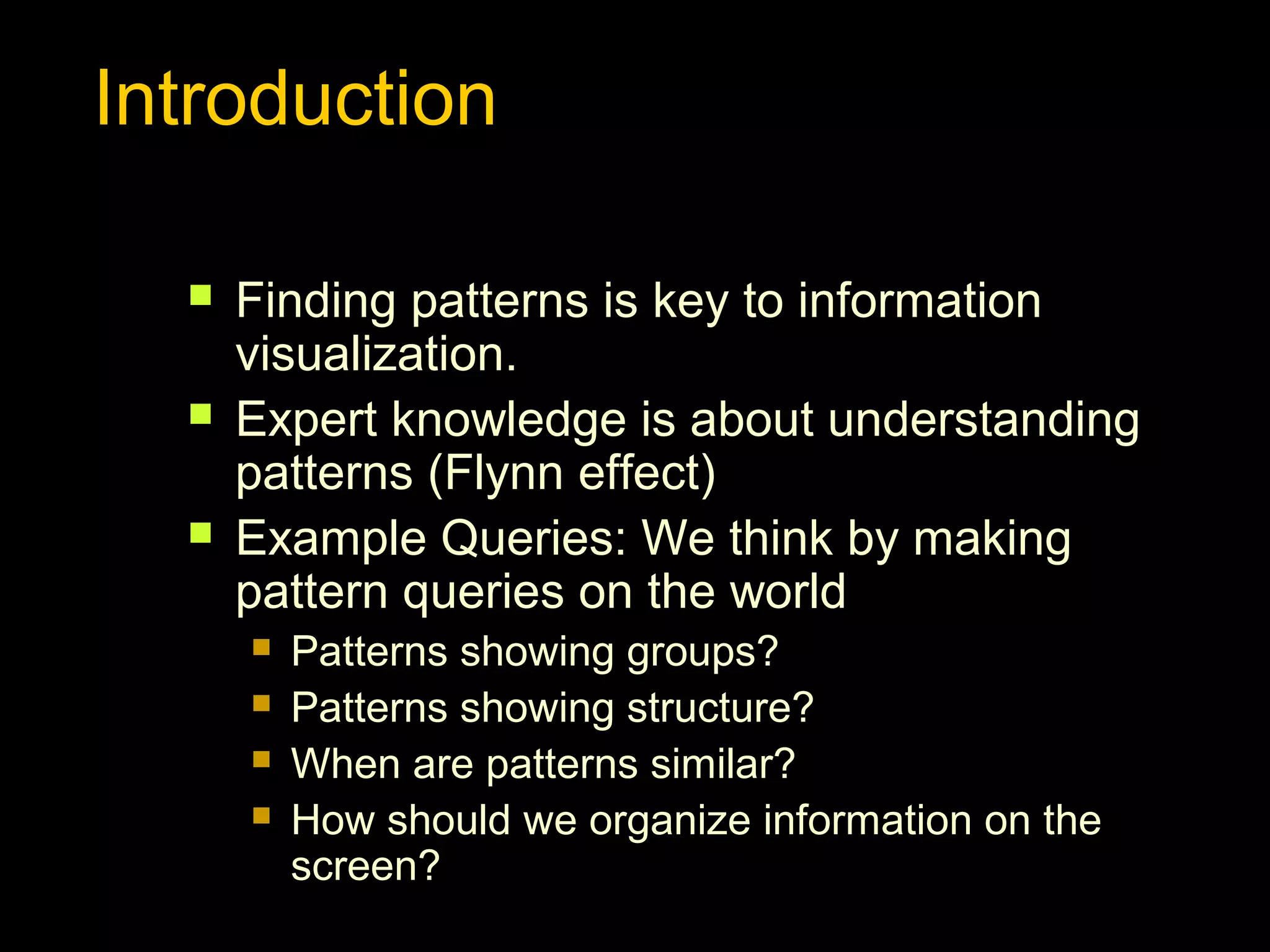 Introduction




Finding patterns is key to information
visualization.
Expert knowledge is about understanding
patterns (Flynn effect)
Example Queries: We think by making
pattern queries on the world





Patterns showing groups?
Patterns showing structure?
When are patterns similar?
How should we organize information on the
screen?

 