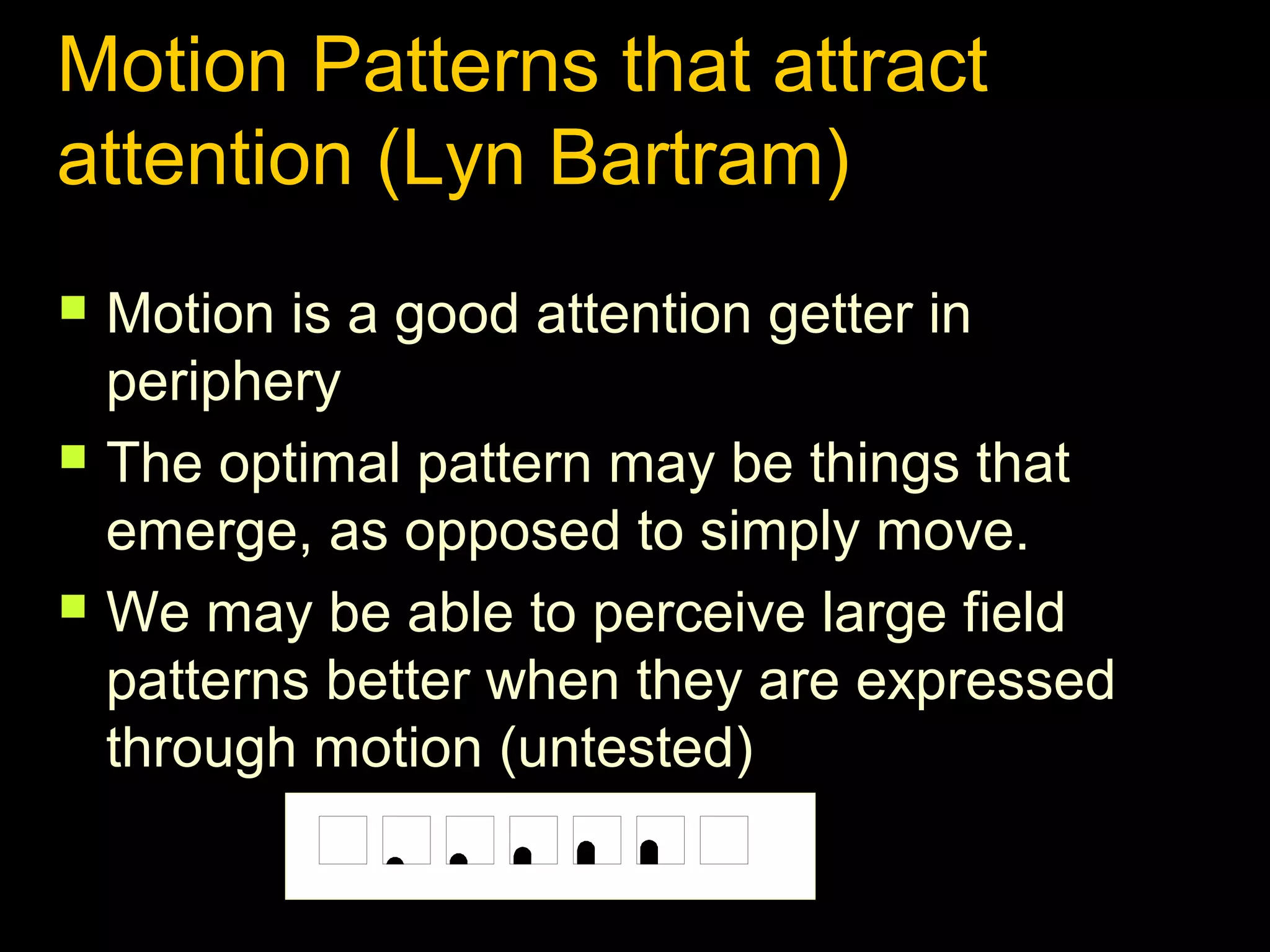 Motion Patterns that attract
attention (Lyn Bartram)






Motion is a good attention getter in
periphery
The optimal pattern may be things that
emerge, as opposed to simply move.
We may be able to perceive large field
patterns better when they are expressed
through motion (untested)

 