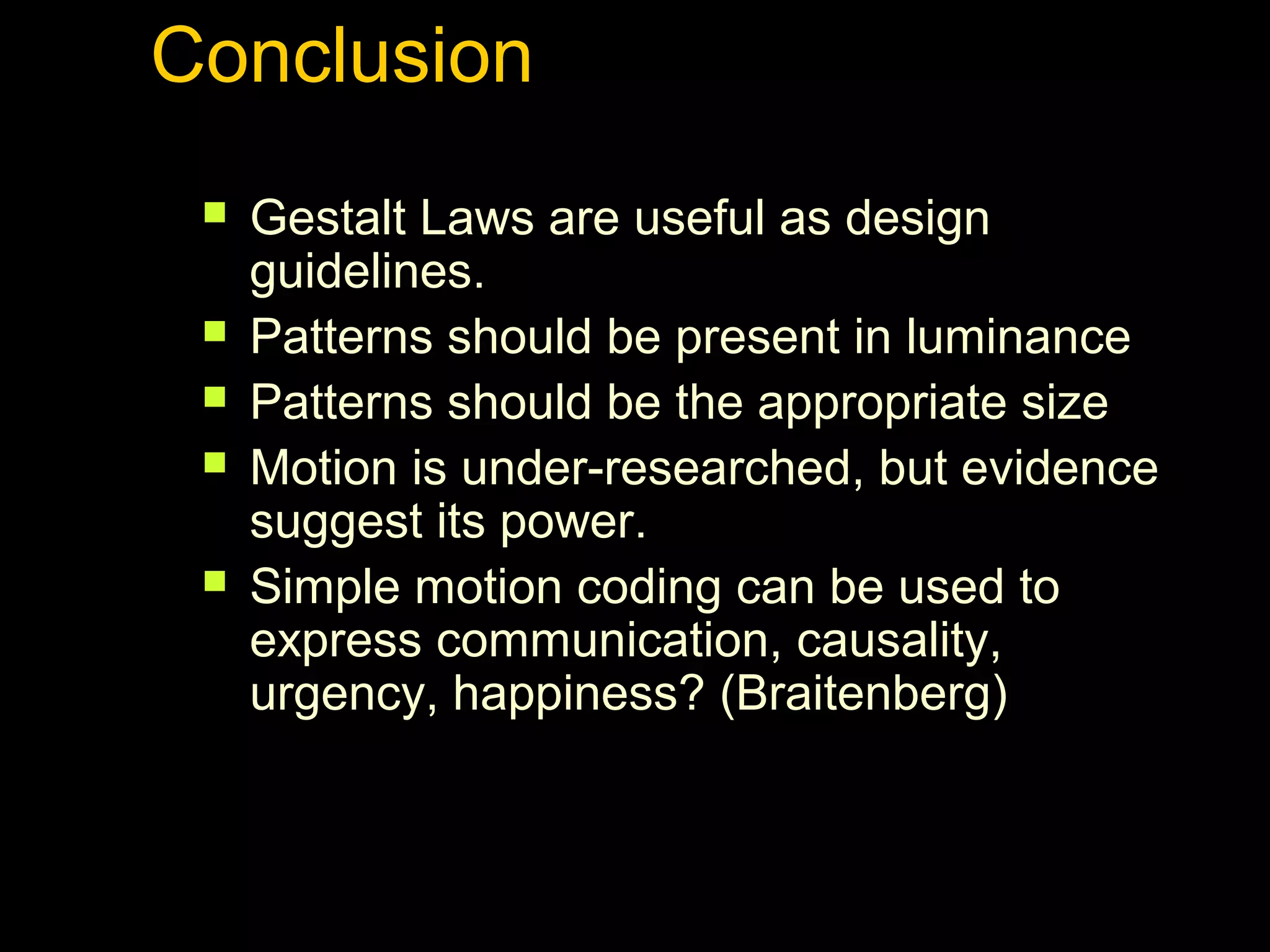 Conclusion






Gestalt Laws are useful as design
guidelines.
Patterns should be present in luminance
Patterns should be the appropriate size
Motion is under-researched, but evidence
suggest its power.
Simple motion coding can be used to
express communication, causality,
urgency, happiness? (Braitenberg)

 