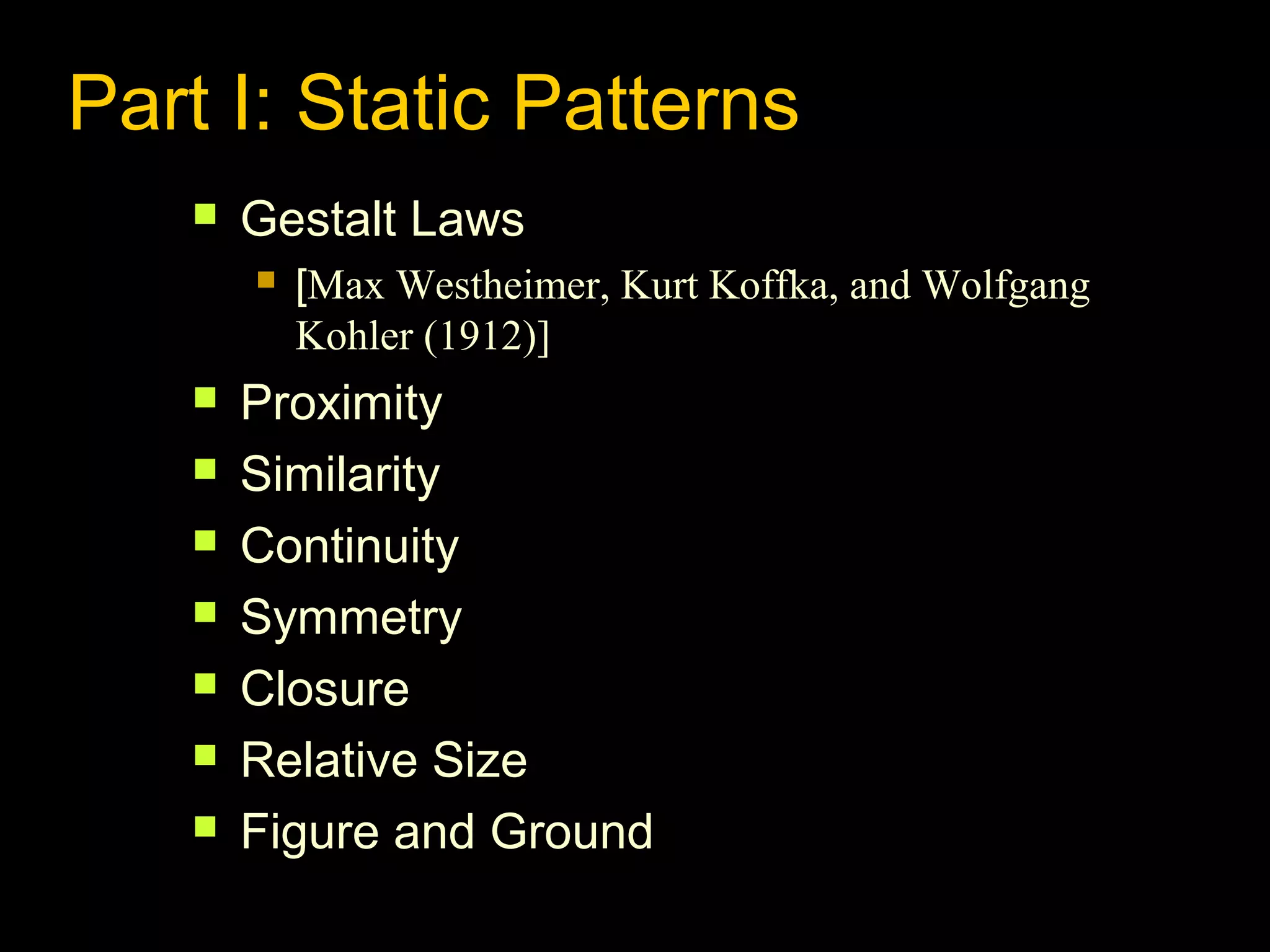 Part I: Static Patterns


Gestalt Laws










[Max Westheimer, Kurt Koffka, and Wolfgang
Kohler (1912)]

Proximity
Similarity
Continuity
Symmetry
Closure
Relative Size
Figure and Ground

 