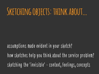 assumptions made evident in your sketch?
how sketches help you think about the service problem?
sketching ‘the 'invisible' - context, feelings, concepts
Sketchingobjects:thinkabout…
 