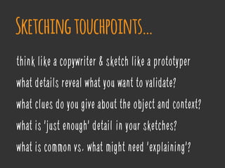 think like a copywriter & sketch like a prototyper
what details reveal what you want to validate?
what clues do you give about the object and context?
what is 'just enough' detail’ in your sketches?
what is common vs. what might need 'explaining'?
Sketchingtouchpoints…
 